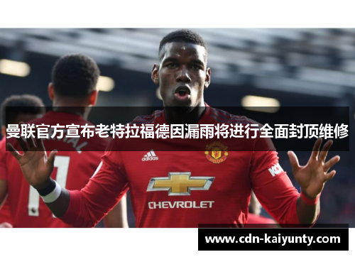 曼联官方宣布老特拉福德因漏雨将进行全面封顶维修