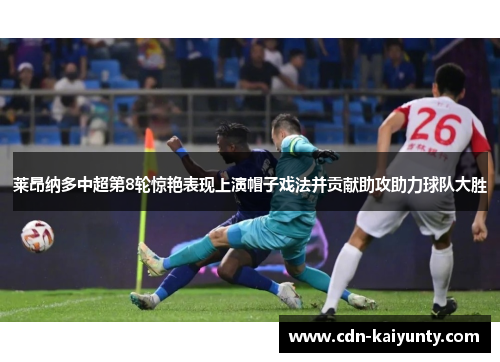 莱昂纳多中超第8轮惊艳表现上演帽子戏法并贡献助攻助力球队大胜